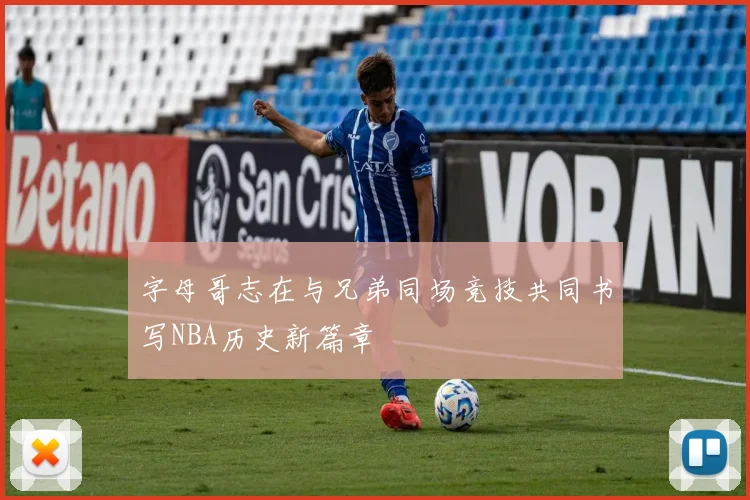 字母哥志在与兄弟同场竞技共同书写NBA历史新篇章