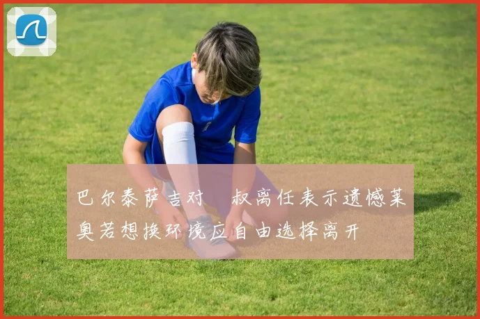 巴尔泰萨吉对囧叔离任表示遗憾莱奥若想换环境应自由选择离开