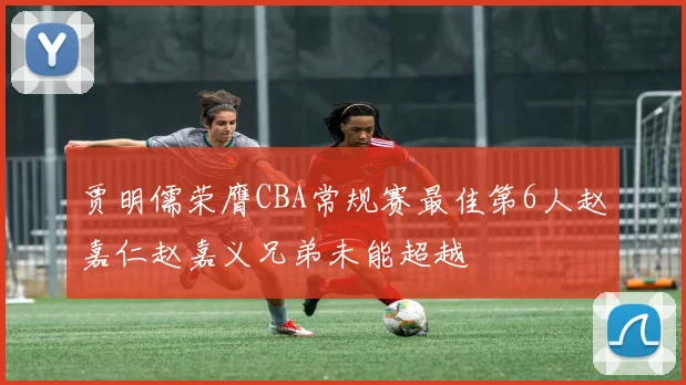 贾明儒荣膺CBA常规赛最佳第6人赵嘉仁赵嘉义兄弟未能超越