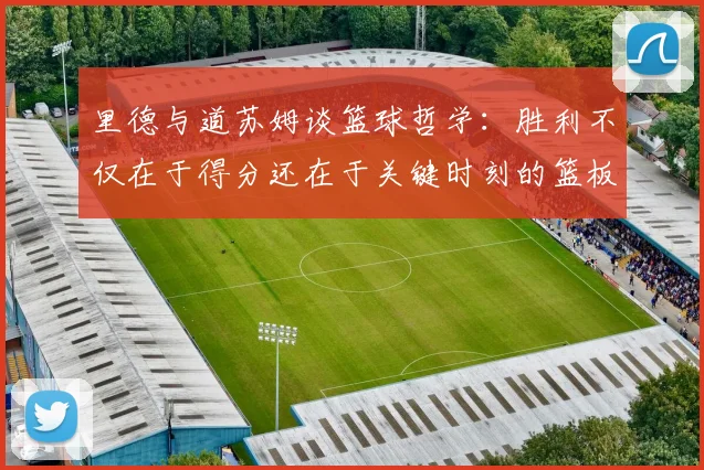 里德与道苏姆谈篮球哲学：胜利不仅在于得分还在于关键时刻的篮板球