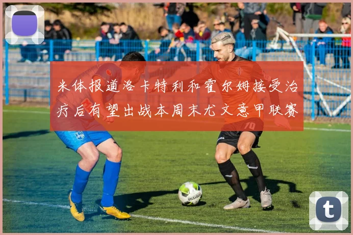 米体报道洛卡特利和霍尔姆接受治疗后有望出战本周末尤文意甲联赛