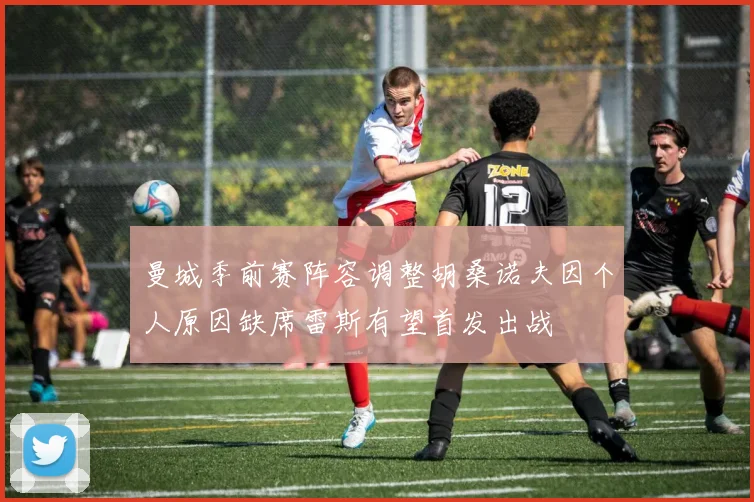 曼城季前赛阵容调整胡桑诺夫因个人原因缺席雷斯有望首发出战