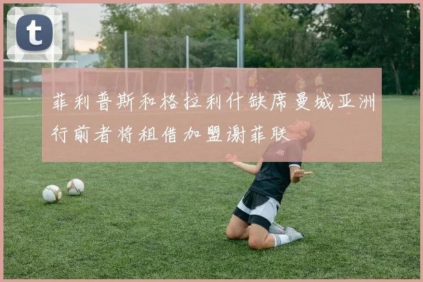 菲利普斯和格拉利什缺席曼城亚洲行前者将租借加盟谢菲联