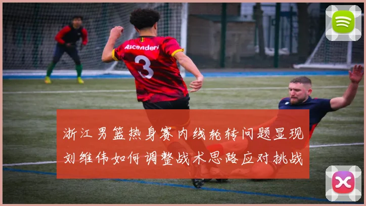 浙江男篮热身赛内线轮转问题显现刘维伟如何调整战术思路应对挑战