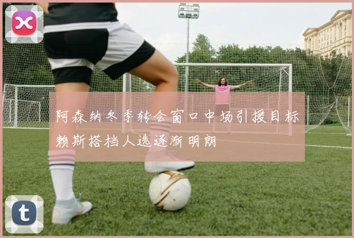 阿森纳冬季转会窗口中场引援目标赖斯搭档人选逐渐明朗