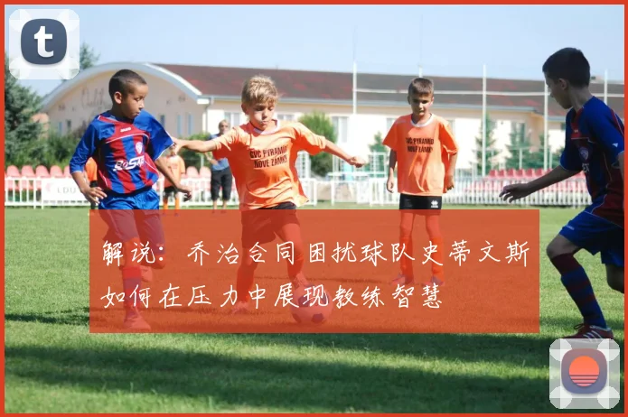解说：乔治合同困扰球队史蒂文斯如何在压力中展现教练智慧