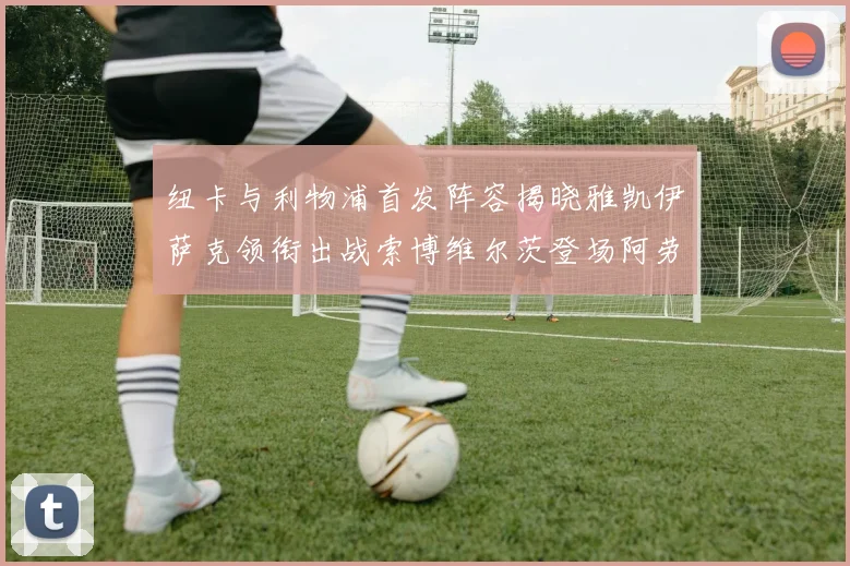纽卡与利物浦首发阵容揭晓雅凯伊萨克领衔出战索博维尔茨登场阿劳霍待命替补