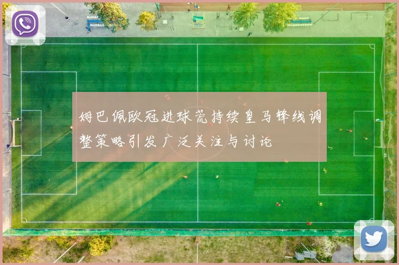 姆巴佩欧冠进球荒持续皇马锋线调整策略引发广泛关注与讨论