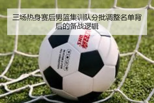三场热身赛后男篮集训队分批调整名单背后的备战逻辑